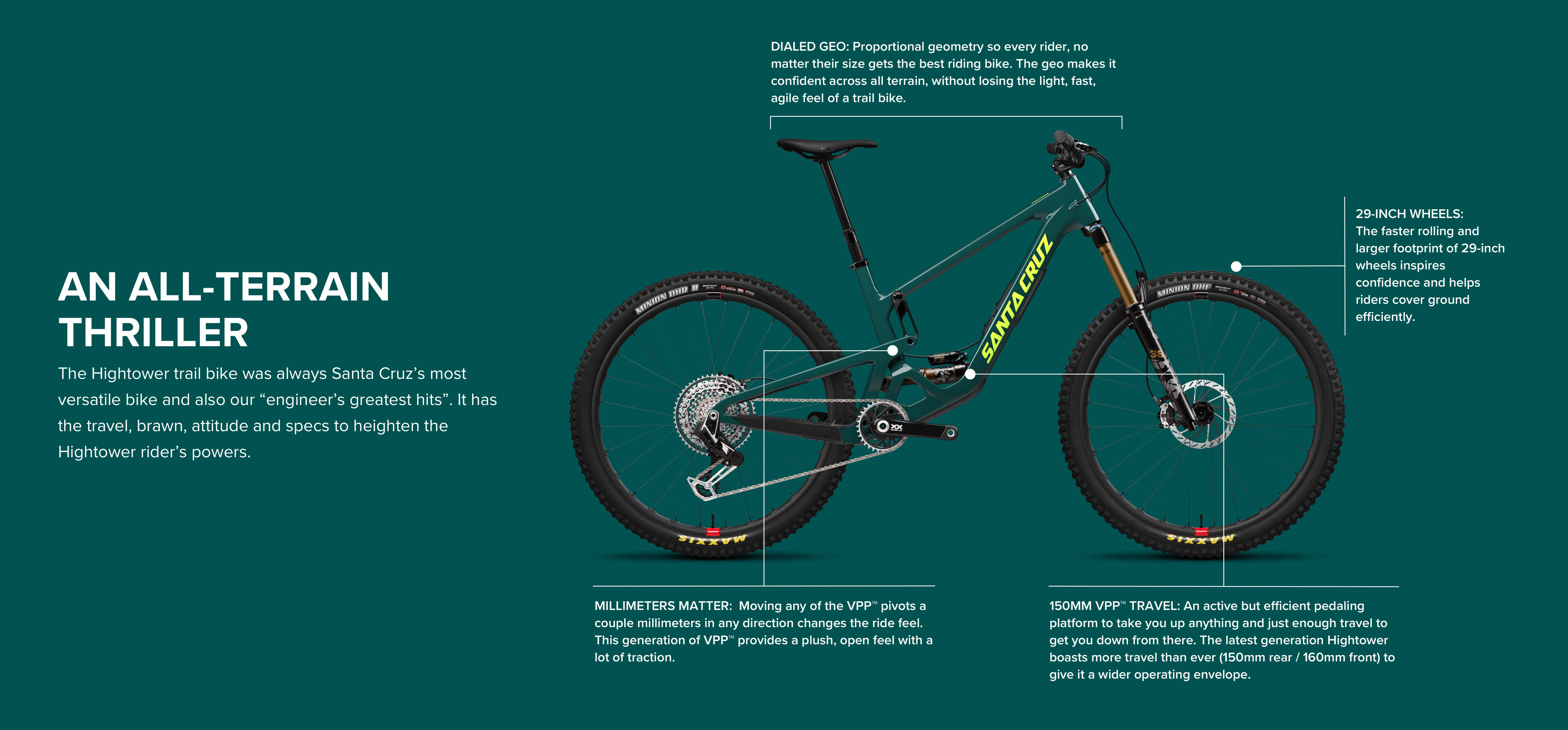 An All Terrain Thriller: The Hightower trail bike was always Santa Cruz's most versatile bike and also our 'engineer's greatest hits'. It has the travel, brawn, attitude and specs to heighten the Hightower rider's powers.